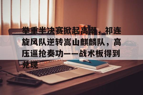 九游体育APP-举重半决赛掀起高潮，祁连旋风队逆转嵩山麒麟队，高压逼抢奏功——战术板得到兑现的简单介绍