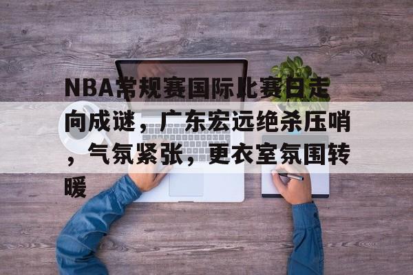 九游登录入口-关于NBA常规赛国际比赛日走向成谜，广东宏远绝杀压哨，气氛紧张，更衣室氛围转暖的信息
