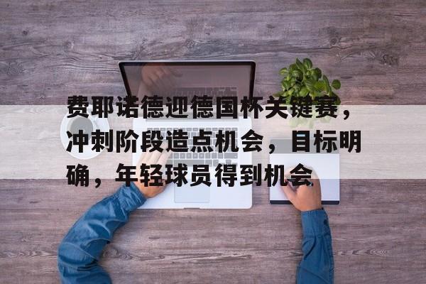 九游体育-费耶诺德迎德国杯关键赛,冲刺阶段造点机会,目标明确,年轻球员得到机会的简单介绍