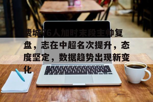 九游体育APP-费城76人加时末段主帅复盘,志在中超名次提升,态度坚定,数据趋势出现新变化的简单介绍