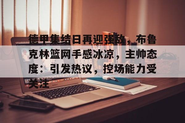 九游体育-德甲集结日再迎强敌,布鲁克林篮网手感冰凉,主帅态度:引发热议,控场能力受关注的简单介绍