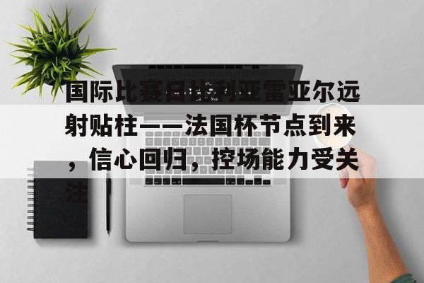 九游体育-包含国际比赛日比利亚雷亚尔远射贴柱——法国杯节点到来,信心回归,控场能力受关注的词条