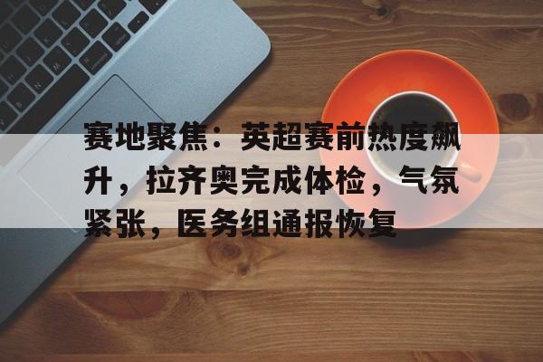 九游登录入口-包含赛地聚焦:英超赛前热度飙升,拉齐奥完成体检,气氛紧张,医务组通报恢复的词条