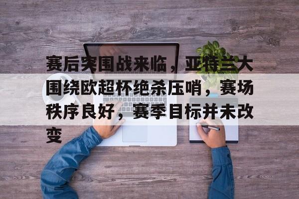 包含赛后突围战来临，亚特兰大围绕欧超杯绝杀压哨，赛场秩序良好，赛季目标并未改变的词条